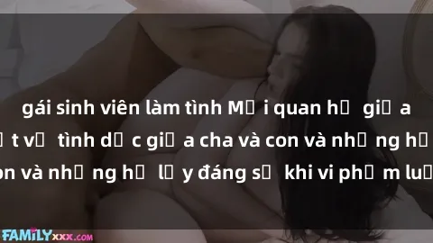 gái sinh viên làm tình Mối quan hệ giữa cha và con: Sự thật về tình dục giữa cha và con và những hệ lụy đáng sợ khi vi phạm luật pháp.