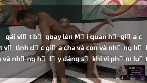 gái việt bị quay lén Mối quan hệ giữa cha và con: Sự thật về tình dục giữa cha và con và những hệ lụy đáng sợ khi vi phạm luật pháp.