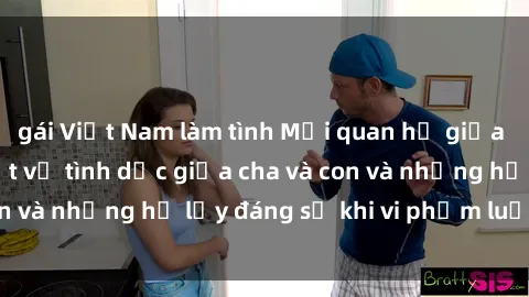 gái Việt Nam làm tình Mối quan hệ giữa cha và con: Sự thật về tình dục giữa cha và con và những hệ lụy đáng sợ khi vi phạm luật pháp.