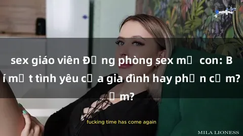 sex giáo viên Động phòng sex mẹ con: Bí mật tình yêu của gia đình hay phản cảm?