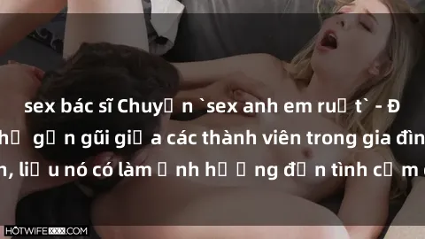 sex bác sĩ Chuyện `sex anh em ruột` - Đề cập đến quan hệ gần gũi giữa các thành viên trong gia đình, liệu nó có làm ảnh hưởng đến tình cảm gia đình hay không?