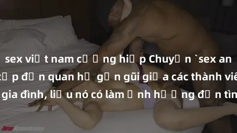 sex việt nam cưỡng hiếp Chuyện `sex anh em ruột` - Đề cập đến quan hệ gần gũi giữa các thành viên trong gia đình, liệu nó có làm ảnh hưởng đến tình cảm gia đình hay không?