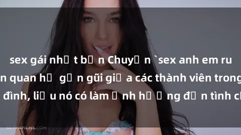 sex gái nhật bản Chuyện `sex anh em ruột` - Đề cập đến quan hệ gần gũi giữa các thành viên trong gia đình, liệu nó có làm ảnh hưởng đến tình cảm gia đình hay không?