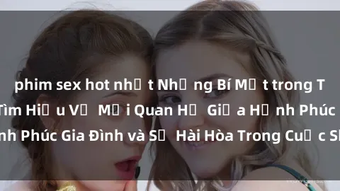 phim sex hot nhất Những Bí Mật trong Tình Dục Gia Đình: Tìm Hiểu Về Mối Quan Hệ Giữa Hạnh Phúc Gia Đình và Sự Hài Hòa Trong Cuộc Sống Tình Dục
