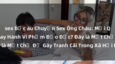 sex bắc âu Chuyện Sex Ông Cháu: Mối Quan Hệ Gia Đình Hay Hành Vi Phạm Đạo Đức? Đây là Một Chủ Đề Gây Tranh Cãi Trong Xã Hội Hiện Nay.