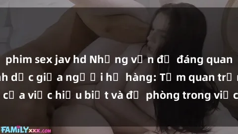 phim sex jav hd Những vấn đề đáng quan tâm về quan hệ tình dục giữa người họ hàng: Tầm quan trọng của việc hiểu biết và đề phòng trong việc tiếp xúc trong gia đình.