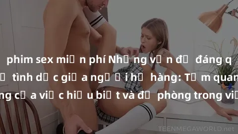 phim sex miễn phí Những vấn đề đáng quan tâm về quan hệ tình dục giữa người họ hàng: Tầm quan trọng của việc hiểu biết và đề phòng trong việc tiếp xúc trong gia đình.
