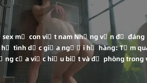 sex mẹ con việt nam Những vấn đề đáng quan tâm về quan hệ tình dục giữa người họ hàng: Tầm quan trọng của việc hiểu biết và đề phòng trong việc tiếp xúc trong gia đình.