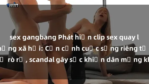 sex gangbang Phát hiện clip sex quay lén hot nhất trên mạng xã hội: Cận cảnh cuộc sống riêng tư bị rò rỉ, scandal gây sốc khiến dân mạng không khỏi bàng hoàng
