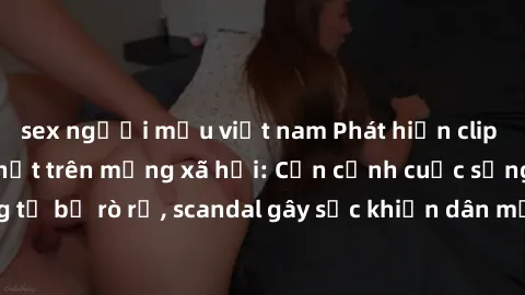 sex người mẫu việt nam Phát hiện clip sex quay lén hot nhất trên mạng xã hội: Cận cảnh cuộc sống riêng tư bị rò rỉ, scandal gây sốc khiến dân mạng không khỏi bàng hoàng