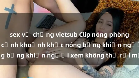 sex vợ chồng vietsub Clip nóng phòng tắm gây sốt: Cận cảnh khoảnh khắc nóng bỏng khiến người xem không thể rời mắt