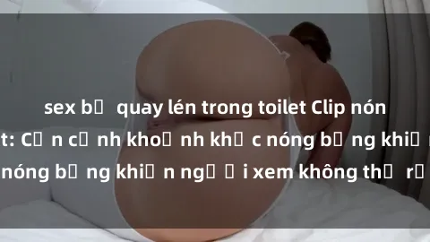 sex bị quay lén trong toilet Clip nóng phòng tắm gây sốt: Cận cảnh khoảnh khắc nóng bỏng khiến người xem không thể rời mắt