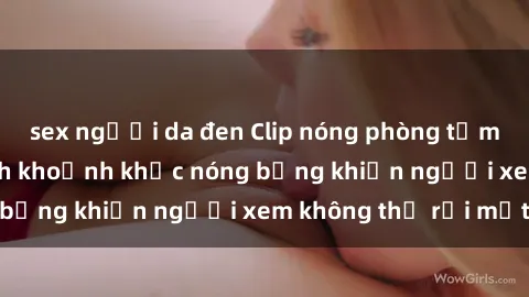 sex người da đen Clip nóng phòng tắm gây sốt: Cận cảnh khoảnh khắc nóng bỏng khiến người xem không thể rời mắt