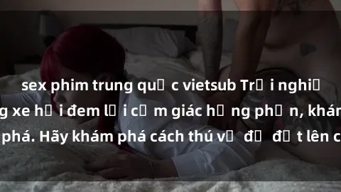 sex phim trung quốc vietsub Trải nghiệm mới lạ: Sex trong xe hơi đem lại cảm giác hưng phấn, khám phá. Hãy khám phá cách thú vị để đốt lên cảm xúc trong cuộc tình!