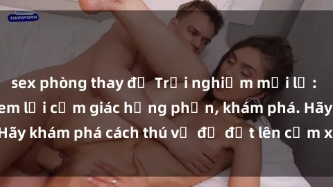 sex phòng thay đồ Trải nghiệm mới lạ: Sex trong xe hơi đem lại cảm giác hưng phấn, khám phá. Hãy khám phá cách thú vị để đốt lên cảm xúc trong cuộc tình!