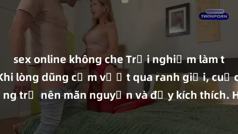 sex online không che Trải nghiệm làm tình ngoài đường: Khi lòng dũng cảm vượt qua ranh giới, cuộc hẹn nơi công cộng trở nên mãn nguyện và đầy kích thích. Hành vi nguy hiểm, nhưng cũng tạo nên cảm giác