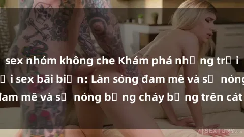 sex nhóm không che Khám phá những trải nghiệm độc đáo tại sex bãi biển: Làn sóng đam mê và sự nóng bỏng cháy bỏng trên cát trắng