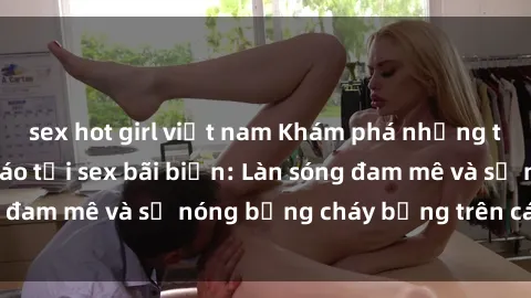sex hot girl việt nam Khám phá những trải nghiệm độc đáo tại sex bãi biển: Làn sóng đam mê và sự nóng bỏng cháy bỏng trên cát trắng