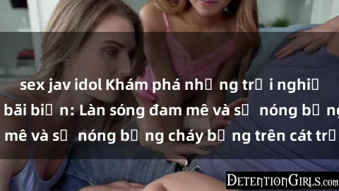 sex jav idol Khám phá những trải nghiệm độc đáo tại sex bãi biển: Làn sóng đam mê và sự nóng bỏng cháy bỏng trên cát trắng