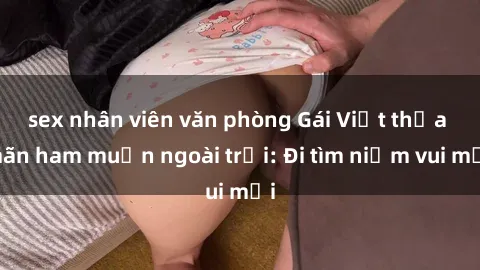 sex nhân viên văn phòng Gái Việt thỏa mãn ham muốn ngoài trời: Đi tìm niềm vui mới