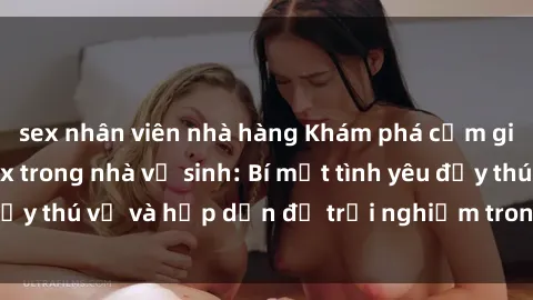 sex nhân viên nhà hàng Khám phá cảm giác mới mẻ với sex trong nhà vệ sinh: Bí mật tình yêu đầy thú vị và hấp dẫn để trải nghiệm trong đêm hôm nay!
