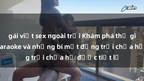 gái việt sex ngoài trời Khám phá thế giới sex quán karaoke và những bí mật động trời chưa hề được tiết lộ
