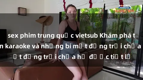 sex phim trung quốc vietsub Khám phá thế giới sex quán karaoke và những bí mật động trời chưa hề được tiết lộ