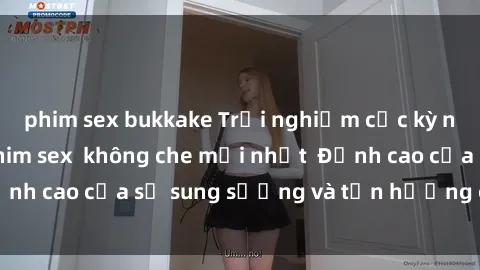 phim sex bukkake Trải nghiệm cực kỳ nóng bỏng trong phim sex  không che mới nhất  Đỉnh cao của sự sung sướng và tận hưởng chân thật