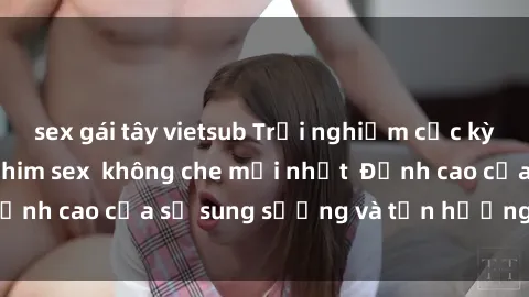 sex gái tây vietsub Trải nghiệm cực kỳ nóng bỏng trong phim sex  không che mới nhất  Đỉnh cao của sự sung sướng và tận hưởng chân thật