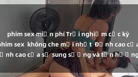 phim sex miễn phí Trải nghiệm cực kỳ nóng bỏng trong phim sex  không che mới nhất  Đỉnh cao của sự sung sướng và tận hưởng chân thật