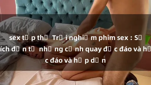 sex tập thể Trải nghiệm phim sex : Sự kích thích đến từ những cảnh quay độc đáo và hấp dẫn