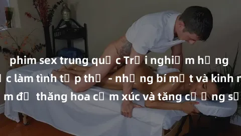 phim sex trung quốc Trải nghiệm hứng khởi cùng với việc làm tình tập thể - những bí mật và kinh nghiệm để thăng hoa cảm xúc và tăng cường sự gắn kết trong mối quan hệ