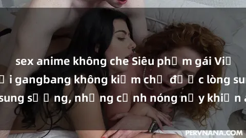 sex anime không che Siêu phẩm gái Việt tham gia trong buổi gangbang không kiềm chế được lòng sung sướng, những cảnh nóng nảy khiến ai cũng phải mãn nhãn