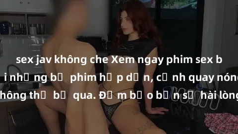 sex jav không che Xem ngay phim sex bukkake hàng đầu với những bộ phim hấp dẫn, cảnh quay nóng bỏng không thể bỏ qua. Đảm bảo bạn sẽ hài lòng với trải nghiệm mới lạ này!
