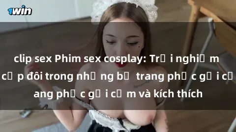clip sex Phim sex cosplay: Trải nghiệm tuyệt vời của cặp đôi trong những bộ trang phục gợi cảm và kích thích