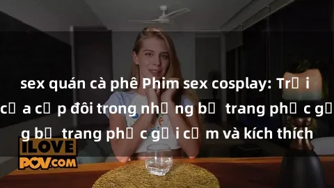 sex quán cà phê Phim sex cosplay: Trải nghiệm tuyệt vời của cặp đôi trong những bộ trang phục gợi cảm và kích thích