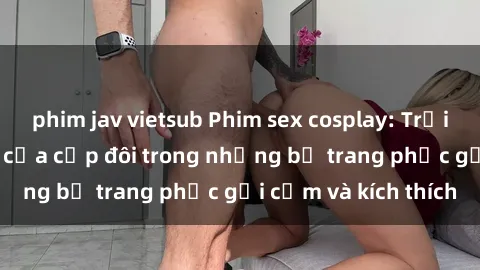 phim jav vietsub Phim sex cosplay: Trải nghiệm tuyệt vời của cặp đôi trong những bộ trang phục gợi cảm và kích thích
