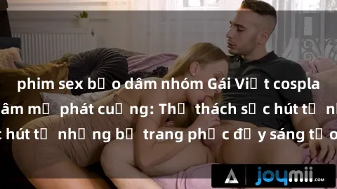 phim sex bạo dâm nhóm Gái Việt cosplay sexy khiến fan hâm mộ phát cuồng: Thử thách sức hút từ những bộ trang phục đầy sáng tạo và quyến rũ!