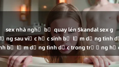 sex nhà nghỉ bị quay lén Skandal sex giáo viên: Sự thật đằng sau việc học sinh bị lạm dụng tình dục trong trường học