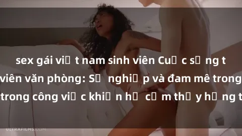 sex gái việt nam sinh viên Cuộc sống tình dục của nhân viên văn phòng: Sự nghiệp và đam mê trong công việc khiến họ cảm thấy hứng thú với tình dục?