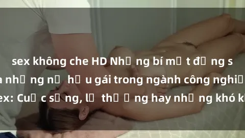 sex không che HD Những bí mật đằng sau cuộc sống của những nữ hầu gái trong ngành công nghiệp sex: Cuộc sống, lẽ thường hay những khó khăn mà họ phải đối mặt.