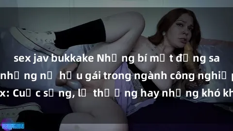 sex jav bukkake Những bí mật đằng sau cuộc sống của những nữ hầu gái trong ngành công nghiệp sex: Cuộc sống, lẽ thường hay những khó khăn mà họ phải đối mặt.