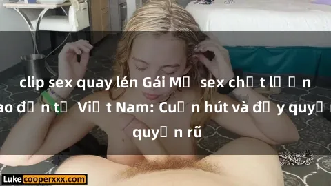 clip sex quay lén Gái Mỹ sex chất lượng cao đến từ Việt Nam: Cuốn hút và đầy quyến rũ