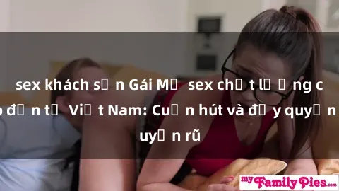 sex khách sạn Gái Mỹ sex chất lượng cao đến từ Việt Nam: Cuốn hút và đầy quyến rũ