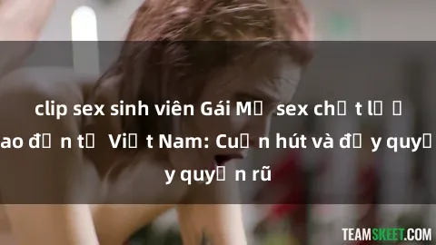 clip sex sinh viên Gái Mỹ sex chất lượng cao đến từ Việt Nam: Cuốn hút và đầy quyến rũ