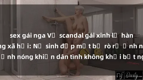 sex gái nga Vụ scandal gái xinh lộ hàng gây sốt trên mạng xã hội: Nữ sinh đẹp mắt bị rò rỉ ảnh nóng khiến dân tình không khỏi bất ngờ và phẫn nộ!