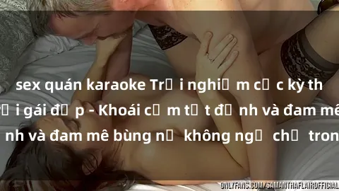 sex quán karaoke Trải nghiệm cực kỳ thú vị khi làm tình với gái đẹp - Khoái cảm tột đỉnh và đam mê bùng nổ không ngờ chỉ trong một đêm!