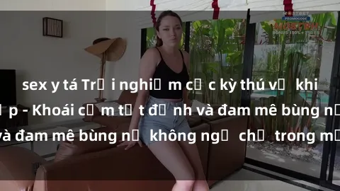 sex y tá Trải nghiệm cực kỳ thú vị khi làm tình với gái đẹp - Khoái cảm tột đỉnh và đam mê bùng nổ không ngờ chỉ trong một đêm!