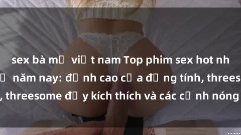 sex bà mẹ việt nam Top phim sex hot nhất không thể bỏ lỡ năm nay: đỉnh cao của đồng tính, threesome đầy kích thích và các cảnh nóng đang gây sốt!