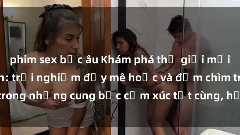 phim sex bắc âu Khám phá thế giới mới với sex người lớn: trải nghiệm đầy mê hoặc và đắm chìm trong những cung bậc cảm xúc tột cùng, hứng khởi và cuốn hút.